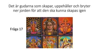 Det är gudarna som skapar, uppehåller och bryter
ner jorden för att den ska kunna skapas igen
Fråga 17
 