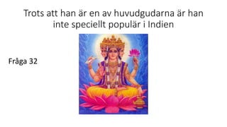 Trots att han är en av huvudgudarna är han
inte speciellt populär i Indien
Fråga 32
 