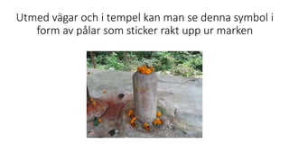Utmed vägar och i tempel kan man se denna symbol i
form av pålar som sticker rakt upp ur marken
 