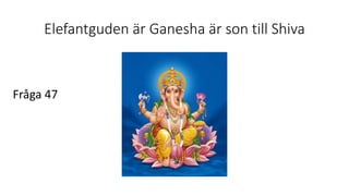 Elefantguden är Ganesha är son till Shiva
Fråga 47
 