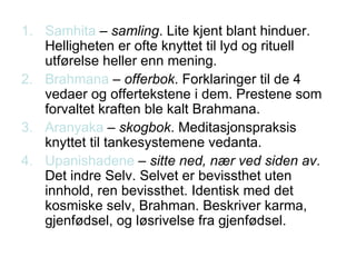 Samhita  –  samling . Lite kjent blant hinduer. Helligheten er ofte knyttet til lyd og rituell utførelse heller enn mening. Brahmana  –  offerbok . Forklaringer til de 4 vedaer og offertekstene i dem. Prestene som forvaltet kraften ble kalt Brahmana. Aranyaka  –  skogbok . Meditasjonspraksis knyttet til tankesystemene vedanta.  Upanishadene  –  sitte ned, nær ved siden av . Det indre Selv. Selvet er bevissthet uten innhold, ren bevissthet. Identisk med det kosmiske selv, Brahman. Beskriver karma, gjenfødsel, og løsrivelse fra gjenfødsel. 