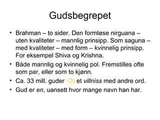 Gudsbegrepet Brahman – to sider. Den formløse nirguana – uten kvaliteter – mannlig prinsipp. Som saguna – med kvaliteter – med form – kvinnelig prinsipp. For eksempel Shiva og Krishna. Både mannlig og kvinnelig pol. Fremstilles ofte som par, eller som to kjønn. Ca. 33 mill. guder  :O)  et  villniss  med andre ord. Gud er  en , uansett hvor mange navn han har. 