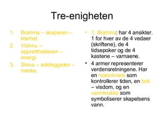 Tre-enigheten Brahma – skaperen – klarhet. Vishnu – opprettholderen – energi. Shiva – ødeleggeren – mørke. 1. Brahma : har 4 ansikter. 1 for hver av de 4 vedaer (skriftene), de 4 tidsepoker og de 4 kastene – varnaene. 4 armer representerer verdensretningene. Har en  rosenkrans  som kontrollerer tiden, en  bok  – visdom, og en  vannkrukke  som symboliserer skapelsens vann. 