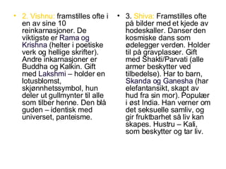 2. Vishnu:  framstilles ofte i en av sine 10 reinkarnasjoner. De viktigste er  Rama og Krishna  (helter i poetiske verk og hellige skrifter). Andre inkarnasjoner er Buddha og Kalkin. Gift med  Lakshmi  – holder en lotusblomst, skjønnhetssymbol, hun deler ut gullmynter til alle som tilber henne. Den blå guden – identisk med universet, panteisme. 3.  Shiva:  Framstilles ofte på bilder med et kjede av hodeskaller. Danser den kosmiske dans som ødelegger verden. Holder til på gravplasser. Gift med Shakti/Parvati (alle armer beskytter ved tilbedelse). Har to barn,  Skanda og Ganesha  (har elefantansikt, skapt av hud fra sin mor). Populær i øst India. Han verner om det seksuelle samliv, og gir fruktbarhet så liv kan skapes. Hustru – Kali, som beskytter og tar liv. 