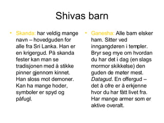 Shivas barn Skanda:  har veldig mange navn – hovedguden for alle fra Sri Lanka. Han er en krigergud. På skanda fester kan man se tradisjonen med å stikke pinner gjennom kinnet. Han sloss mot demoner. Kan ha mange hoder, symboler er spyd og påfugl. Ganesha:  Alle barn elsker ham. Sitter ved inngangdøren i templer. Bryr seg mye om hvordan du har det i dag (en slags mormor skikkelse) den guden de møter mest.  Datagud . En offergud – det å ofre er å erkjenne hvor du har fått livet fra. Har mange armer som er aktive overalt. 