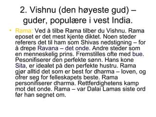 2. Vishnu (den høyeste gud) – guder, populære i vest India. Rama:  Ved å tilbe Rama tilber du Vishnu. Rama eposet er det mest kjente diktet. Noen steder referers det til ham som Shivas nedstigning – for å drepe  Ravana – det onde . Andre steder som en menneskelig prins. Fremstilles ofte med  bue . Pesonifiserer den perfekte sønn. Hans kone  Sita , er idealet på den perfekte hustru. Rama gjør alltid det som er best for dharma – loven, og ofrer seg for felleskapets beste. Rama personifiserer dharma. Rettferdighetens kamp mot det onde. Rama – var Dalai Lamas siste ord før han segnet om. 