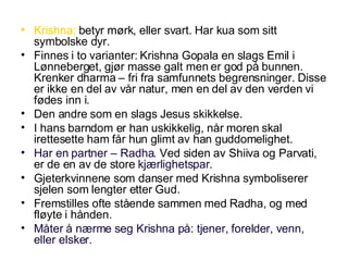 Krishna:  betyr mørk, eller svart. Har kua som sitt symbolske dyr. Finnes i to varianter: Krishna Gopala en slags Emil i Lønneberget, gjør masse galt men er god på bunnen. Krenker dharma – fri fra samfunnets begrensninger. Disse er ikke en del av vår natur, men en del av den verden vi fødes inn i. Den andre som en slags Jesus skikkelse. I hans barndom er han uskikkelig, når moren skal irettesette ham får hun glimt av han guddomelighet. Har en partner – Radha.  Ved siden av Shiiva og Parvati, er de en av de store  kjærlighetspar . Gjeterkvinnene som danser med Krishna symboliserer sjelen som lengter etter Gud. Fremstilles ofte stående sammen med Radha, og med fløyte i hånden. Måter å nærme seg Krishna på: tjener, forelder, venn, eller elsker. 