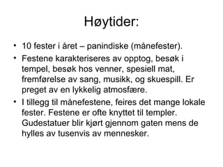 Høytider: 10 fester i året – panindiske (månefester). Festene karakteriseres av opptog, besøk i tempel, besøk hos venner, spesiell mat, fremførelse av sang, musikk, og skuespill. Er preget av en lykkelig atmosfære. I tillegg til månefestene, feires det mange lokale fester. Festene er ofte knyttet til templer. Gudestatuer blir kjørt gjennom gaten mens de hylles av tusenvis av mennesker. 