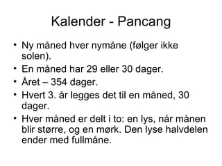 Kalender - Pancang Ny måned hver nymåne (følger ikke solen). En måned har 29 eller 30 dager. Året – 354 dager. Hvert 3. år legges det til en måned, 30 dager. Hver måned er delt i to: en lys, når månen blir større, og en mørk. Den lyse halvdelen ender med fullmåne. 