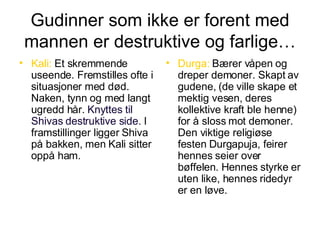 Gudinner som ikke er forent med mannen er destruktive og farlige… Kali:  Et skremmende useende. Fremstilles ofte i situasjoner med død. Naken, tynn og med langt ugredd hår.  Knyttes til Shivas destruktive side.  I framstillinger ligger Shiva på bakken, men Kali sitter oppå ham. Durga:  Bærer våpen og dreper demoner. Skapt av gudene, (de ville skape et mektig vesen, deres kollektive kraft ble henne) for å sloss mot demoner. Den viktige religiøse festen Durgapuja, feirer hennes seier over bøffelen. Hennes styrke er uten like, hennes ridedyr er en løve. 