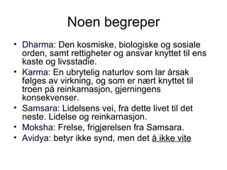 Noen begreper Dharma:  Den kosmiske, biologiske og sosiale orden, samt rettigheter og ansvar knyttet til ens kaste og livsstadie. Karma:  En ubrytelig naturlov som lar årsak følges av virkning, og som er nært knyttet til troen på reinkarnasjon, gjerningens konsekvenser.  Samsara:  Lidelsens vei, fra dette livet til det neste. Lidelse og reinkarnasjon. Moksha:  Frelse, frigjørelsen fra Samsara. Avidya:  betyr ikke synd, men det  å ikke vite 