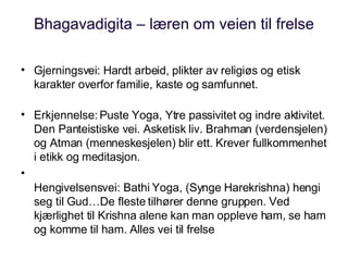 Bhagavadigita – læren om veien til frelse Gjerningsvei: Hardt arbeid, plikter av religiøs og etisk karakter overfor familie, kaste og samfunnet. Erkjennelse: Puste Yoga, Ytre passivitet og indre aktivitet. Den Panteistiske vei. Asketisk liv. Brahman (verdensjelen) og Atman (menneskesjelen) blir ett. Krever fullkommenhet i etikk og meditasjon. Hengivelsensvei: Bathi Yoga, (Synge Harekrishna) hengi seg til Gud…De fleste tilhører denne gruppen. Ved kjærlighet til Krishna alene kan man oppleve ham, se ham og komme til ham. Alles vei til frelse 