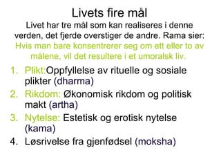 Livets fire mål Livet har tre mål som kan realiseres i denne verden, det fjerde overstiger de andre. Rama sier:  Hvis man bare konsentrerer seg om ett eller to av målene, vil det resultere i et umoralsk liv.   Plikt: Oppfyllelse av rituelle og sosiale plikter  (dharma) Rikdom:  Økonomisk rikdom og politisk makt  (artha) Nytelse:  Estetisk og erotisk nytelse  (kama) Løsrivelse fra gjenfødsel  (moksha) 