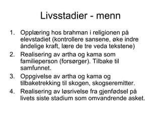Livsstadier - menn Opplæring hos brahman i religionen på elevstadiet (kontrollere sansene, øke indre åndelige kraft, lære de tre veda tekstene)  Realisering av artha og kama som familieperson (forsørger). Tilbake til samfunnet. Oppgivelse av artha og kama og tilbaketrekking til skogen, skogseremitter. Realisering av løsrivelse fra gjenfødsel på livets siste stadium som omvandrende asket. 