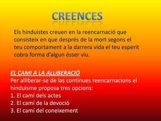 Els hinduistes creuen en la reencarnació que
 consisteix en que després de la mort segons el
 teu comportament a la darrera vida el teu esperit
 cobra forma d’algun ésser viu.

EL CAMI A LA ALLIBERACIÓ
Per alliberar-se de las continues reencarnacions el
hinduisme proposa tres opcions:
1. El camí dels actes
2. El camí de la devoció
3. El camí del coneixement
 