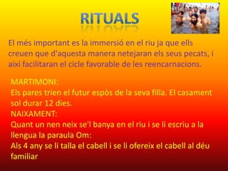 El més important es la immersió en el riu ja que ells
creuen que d'aquesta manera netejaran els seus pecats, i
així facilitaran el cicle favorable de les reencarnacions.

MARTIMONI:
Els pares trien el futur espòs de la seva filla. El casament
sol durar 12 dies.
NAIXAMENT:
Quant un nen neix se'l banya en el riu i se li escriu a la
llengua la paraula Om:
Als 4 any se li talla el cabell i se li ofereix el cabell al déu
familiar
 