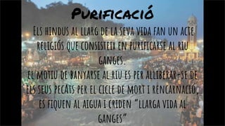 Purificació
Els hindus al llarg de la seva vida fan un acte
religiós que consisteix en purificarse al riu
ganges.
el motiu de banyarse al riu es per alliberar-se de
els seus pecAts per el cicle de mort i rencarnació,
es fiquen al aigua i criden “llarga vida al
ganges”
 