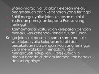 1. Jnana-marga yaitu: jalan kelepsan melalui
   pengetahuan akan kebenaran yang tertinggi
2. Bakti-marga yaitu: jalan kelepsan melalui
   kasih dan pemujaan kepada Purusa yang
   tertinggi
3. Karma-marga yaitu: jalan kelepasan dengan
   menaklukan kehendak sendiri tujuan Tuhan
Ketiga jalan kelepasan ini sama-sama menuju
   satu tujuan yaitu kelepasan terdiri dari
   persekutuan jiwa dengan jiwa yang tertinggi,
   yaitu menyaksikan, mengalami, dan
   menghayati hidup Ilahi . Persekutuan ini
   disebut berada di dalam Braman, tak bersaksi,
   dan sebagainya.
 