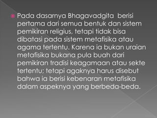    Pada dasarnya Bhagavadgita berisi
    pertama dari semua bentuk dan sistem
    pemikiran religius, tetapi tidak bisa
    dibatasi pada sistem metafisika atau
    agama tertentu. Karena ia bukan uraian
    metafisika bukana pula buah dari
    pemikiran tradisi keagamaan atau sekte
    tertentu; tetapi agaknya harus disebut
    bahwa ia berisi kebenaran metafisika
    dalam aspeknya yang berbeda-beda.
 