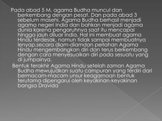 Pada abad 5 M, agama Budha muncul dan
  berkembang dengan pesat. Dan pada abad 3
  sebelum masehi, Agama Budha berhasil menjadi
  agama negeri India dan bahkan menjadi agama
  dunia karena pengaruhnya saat itu mencapai
  hingga jauh diluar india, Hal ini membuat agama
  Hindu terdesak, namun tidak sampai membuatnya
  lenyap,secara diam-diamdan perlahan Agama
  Hindu mengembangkan diri dan terus berkembang
  dengan cara menyesuaikan diri pada sesuatu yang
  di jumpainya.
Bentuk terakhir Agama Hindu setelah zaman Agama
  Budha mewujudkan suatu campuran yang terdiri dari
  bermacam-macam unsur keagamaan bentuk
  terutama dipengarui oleh keyakinan-keyakinan
  bangsa Dravida
 