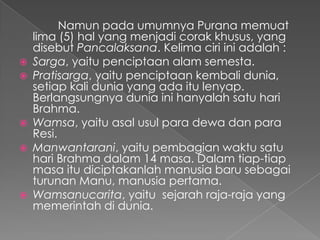 Namun pada umumnya Purana memuat
    lima (5) hal yang menjadi corak khusus, yang
    disebut Pancalaksana. Kelima ciri ini adalah :
   Sarga, yaitu penciptaan alam semesta.
   Pratisarga, yaitu penciptaan kembali dunia,
    setiap kali dunia yang ada itu lenyap.
    Berlangsungnya dunia ini hanyalah satu hari
    Brahma.
   Wamsa, yaitu asal usul para dewa dan para
    Resi.
   Manwantarani, yaitu pembagian waktu satu
    hari Brahma dalam 14 masa. Dalam tiap-tiap
    masa itu diciptakanlah manusia baru sebagai
    turunan Manu, manusia pertama.
   Wamsanucarita, yaitu sejarah raja-raja yang
    memerintah di dunia.
 