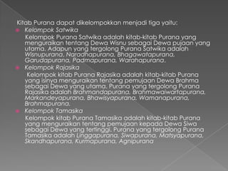 Kitab Purana dapat dikelompokkan menjadi tiga yaitu:
 Kelompok Satwika
   Kelompok Purana Satwika adalah kitab-kitab Purana yang
   menguraikan tentang Dewa Wisnu sebagai Dewa pujaan yang
   utama. Adapun yang tergolong Purana Satwika adalah
   Wisnupurana, Naradhapurana, Bhagawatapurana,
   Garudapurana, Padmapurana, Warahapurana.
 Kelompok Rajasika
    Kelompok kitab Purana Rajasika adalah kitab-kitab Purana
   yang isinya menguraikan tentang pemujaan Dewa Brahma
   sebagai Dewa yang utama. Purana yang tergolong Purana
   Rajasika adalah Brahmandapurana, Brahmawaiwartapurana,
   Markandeyapurana, Bhawisyapurana, Wamanapurana,
   Brahmapurana.
 Kelompok Tamasika
   Kelompok kitab Purana Tamasika adalah kitab-kitab Purana
   yang menguraikan tentang pemujaan kepada Dewa Siwa
   sebagai Dewa yang tertinggi. Purana yang tergolong Purana
   Tamasika adalah Linggapurana, Siwapurana, Matsyapurana,
   Skandhapurana, Kurmapurana, Agnipurana
 