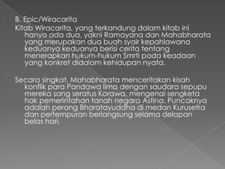 B. Epic/Wiracarita
Kitab Wiracarita, yang terkandung dalam kitab ini
   hanya ada dua, yakni Ramayana dan Mahabharata
   yang merupakan dua buah syair kepahlawana
   keduanya keduanya berisi cerita tentang
   menerapkan hukum-hukum Smrti pada keadaan
   yang konkret didalam kehidupan nyata.

Secara singkat, Mahabharata menceritakan kisah
  konflik para Pandawa lima dengan saudara sepupu
  mereka sang seratus Korawa, mengenai sengketa
  hak pemerintahan tanah negara Astina. Puncaknya
  adalah perang Bharatayuddha di medan Kurusetra
  dan pertempuran berlangsung selama delapan
  belas hari.
 