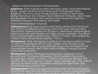 Adapun Kitab-kitab kisah Mahabharata
   Adiparwa: Kitab Adiparwa berisi berbagai cerita yang bernafaskan
    Hindu, seperti misalnya kisah pemutaran Mandaragiri, kisah
    Bagawan Dhomya yang menguji ketiga muridnya, kisah para
    leluhur Pandawa dan Korawa, kisah kelahiran Rsi Byasa, kisah masa
    kanak-kanak Pandawa dan Korawa, kisah tewasnya rakshasa
    Hidimba di tangan Bhimasena, dan kisah
   Arjuna mendapatkan Dropadi.
   Sabhaparwa:Kitab Sabhaparwa berisi kisah pertemuan Pandawa
    dan Korawa di sebuah balairung untuk main judi, atas rencana
    Duryodana. Karena usaha licik Sangkuni, permainan dimenangkan
    selama dua kali oleh Korawa sehingga sesuai perjanjian, Pandawa
    harus mengasingkan diri ke hutan selama 12 tahun dan setelah itu
    melalui masa penyamaran selama 1 tahun.
   Wanaparwa: Kitab Wanaparwa berisi kisah Pandawa selama masa
    12 tahun pengasingan diri di hutan. Dalam kitab tersebut juga
    diceritakan kisah Arjuna yang bertapa di gunung Himalaya untuk
    memperoleh senjata sakti. Kisah Arjuna tersebut menjadi bahan
    cerita Arjunawiwaha.
   Wirataparwa: Kitab Wirataparwa berisi kisah masa satu tahun
    penyamaran Pandawa di Kerajaan Wirata setelah mengalami
    pengasingan selama 12 tahun. Yudistira menyamar sebagai ahli
    agama, Bhima sebagai juru masak, Arjuna sebagai guru tari, Nakula
    sebagai penjinak kuda, Sahadewa sebagai pengembala, dan
    Dropadi sebagai penata rias.
   Udyogaparwa: Kitab Udyogaparwa berisi kisah tentang persiapan
    perang keluarga Bharata (Bharatayuddha). Kresna yang bertindak
 
