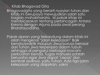 C.Kitab Bhagavad Gita
Bhagavadgita yang berarti nyayian tuhan,dan
  kitab ini berupaya mewujudkan salah satu
  bagian mahabharata. Isi pokok kitap ini
  membicarakan tentang perbincagan Antara
  Kresna dengan Arjuna pada awal perang
  Bharatayuddha.

Pokok ajaran yang terkandung dalam kitab ini
  ialah mengenai “jalan kelepasan” Baik
  benda/praktik maupun Jiwa/purusa berasal
  dari Tuhan Jiwa terpenjara dalam tubuh
  sehingga di pengarui berbagai macam
  perbuatan benda. Tugas manusia adalah
  berusaha agar Jiwa dapat „Lepas‟ dan
  kembali asalnya, yaitu Tuhan. Ada tiga jalan
  kelepasan yang diajarkan, yakni
 