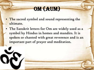 OM (AUM)
• The sacred symbol and sound representing the
  ultimate.
• The Sanskrit letters for Om are widely used as a
  symbol by Hindus in homes and mandirs. It is
  spoken or chanted with great reverence and is an
  important part of prayer and meditation.
 