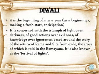 Diwali
• it is the beginning of a new year (new beginnings,
  making a fresh start, anticipation)
• It is concerned with the triumph of light over
  darkness, of good actions over evil ones, of
  knowledge over ignorance, based around the story
  of the return of Rama and Sita from exile, the story
  of which is told in the Ramayana. It is also known
  as the ‘festival of lights’.
 