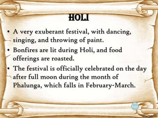 Holi
• A very exuberant festival, with dancing,
  singing, and throwing of paint.
• Bonfires are lit during Holi, and food
  offerings are roasted.
• The festival is officially celebrated on the day
  after full moon during the month of
  Phalunga, which falls in February-March.
 