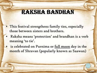 Raksha Bandhan

• This festival strengthens family ties, especially
  those between sisters and brothers.
• Raksha means ‘protection’ and brandhan is a verb
  meaning ‘to tie’.
• is celebrated on Purnima or full moon day in the
  month of Shravan (popularly known as Saawan)
 