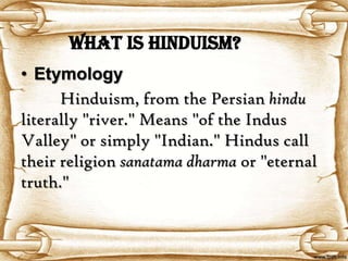 What is Hinduism?
• Etymology
      Hinduism, from the Persian hindu
literally "river." Means "of the Indus
Valley" or simply "Indian." Hindus call
their religion sanatama dharma or "eternal
truth."
 