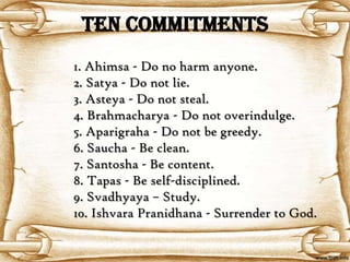 TEN COMMITMENTS
1. Ahimsa - Do no harm anyone.
2. Satya - Do not lie.
3. Asteya - Do not steal.
4. Brahmacharya - Do not overindulge.
5. Aparigraha - Do not be greedy.
6. Saucha - Be clean.
7. Santosha - Be content.
8. Tapas - Be self-disciplined.
9. Svadhyaya – Study.
10. Ishvara Pranidhana - Surrender to God.
 
