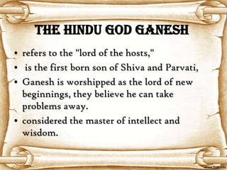 The Hindu God Ganesh
• refers to the "lord of the hosts,"
• is the first born son of Shiva and Parvati,
• Ganesh is worshipped as the lord of new
  beginnings, they believe he can take
  problems away.
• considered the master of intellect and
  wisdom.
 