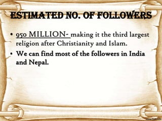 Estimated No. of Followers
• 950 MILLION- making it the third largest
  religion after Christianity and Islam.
• We can find most of the followers in India
  and Nepal.
 