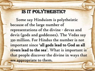 Is it Polytheistic?
   Some say Hinduism is polytheistic
because of the large number of
representations of the divine - devas and
devis (gods and goddesses). The Vedas say
330 million. For Hindus the number is not
important since ‘all gods lead to God as all
rivers lead to the sea’. What is important is
that people discover the divine in ways that
are appropriate to them.
 