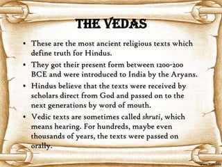 The Vedas
• These are the most ancient religious texts which
  define truth for Hindus.
• They got their present form between 1200-200
  BCE and were introduced to India by the Aryans.
• Hindus believe that the texts were received by
  scholars direct from God and passed on to the
  next generations by word of mouth.
• Vedic texts are sometimes called shruti, which
  means hearing. For hundreds, maybe even
  thousands of years, the texts were passed on
  orally.
 