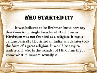 WHO STARTED IT?
      It was believed to be Brahman but others say
that there is no single founder of Hinduism as
Hinduism was not founded as a religion. It was a
culture basically flourished in India, which later took
the form of a great religion. It would be easy to
understand who is the founder of Hinduism if you
know what Hinduism actually is.
 