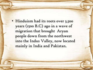• Hinduism had its roots over 3,500
  years (1500 B.C) ago in a wave of
  migration that brought Aryan
  people down from the northwest
  into the Indus Valley, now located
  mainly in India and Pakistan.
 