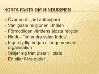 KORTA FAKTA OM HINDUISMEN
 Över en miljard anhängare
 Vanligaste religionen i Indien
 Förmodligen världens äldsta religion
 Hindu– ”på andra sidan Indus”
 Ingen tydlig början eller gemensam
organisation
 Skiljer sig från plats till plats
 En eller flera gudar…
 