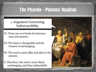 The Phaedo - Platonic Dualism
1. Argument Concerning
Indestructibility
P1: There are two kinds of existence;
seen and unse...