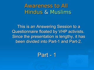Awareness to AllAwareness to All
HindusHindus && MuslimsMuslims
This is an Answering Session to aThis is an Answering Session to a
Questionnaire floated by VHP activists.Questionnaire floated by VHP activists.
Since the presentation is lengthy, it hasSince the presentation is lengthy, it has
been divided into Part-1 and Part-2.been divided into Part-1 and Part-2.
Part - 1Part - 1
 