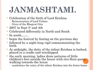JANMASHTAMI.
 Celebration of the birth of Lord Krishna
◦ Reincarnation of Lord Vishnu
◦ Giver of the Bhagvat Gita
 2007 in Sept 3rd
and 4th
 Celebrated differently in North and South
 In south…….
 begin the festival by fasting on the previous day
 followed by a night-long vigil commemorating the
birth
 At midnight, the deity of the infant Krishna is bathed,
placed in a cradle and worshipped
 the early morning, ladies draw patterns of little
children's feet outside the house with rice-flour paste,
walking towards the house
◦ symbolizes the entry of the infant Krishna into his foster-home
 
