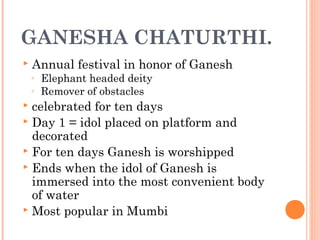 GANESHA CHATURTHI.
 Annual festival in honor of Ganesh
◦ Elephant headed deity
◦ Remover of obstacles
 celebrated for ten days
 Day 1 = idol placed on platform and
decorated
 For ten days Ganesh is worshipped
 Ends when the idol of Ganesh is
immersed into the most convenient body
of water
 Most popular in Mumbi
 