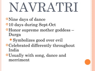 NAVRATRI
Nine days of dance
10 days during Sept-Oct
Honor supreme mother goddess –
Durga
Symbolizes good over evil
Celebrated differently throughout
India
Usually with song, dance and
merriment
 