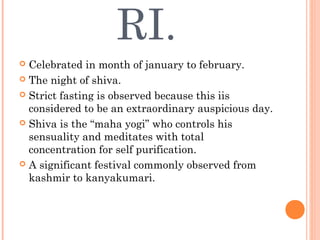 RI.
 Celebrated in month of january to february.
 The night of shiva.
 Strict fasting is observed because this iis
considered to be an extraordinary auspicious day.
 Shiva is the “maha yogi” who controls his
sensuality and meditates with total
concentration for self purification.
 A significant festival commonly observed from
kashmir to kanyakumari.
 