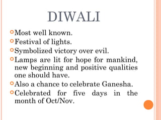 DIWALI
Most well known.
Festival of lights.
Symbolized victory over evil.
Lamps are lit for hope for mankind,
new beginning and positive qualities
one should have.
Also a chance to celebrate Ganesha.
Celebrated for five days in the
month of Oct/Nov.
 