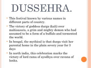 DUSSEHRA.
 This festival known by various names in
different parts of country.
 The victory of goddess durga (kali) over
mahisasura, a grim and mighty demon who had
assumed to be a form of a buffalo and tormented
the world.
 In bengal, the mythical is that durga visit her
parental home in the plain severy year for 3
days
 In north india, this celebration marks the
victory of lord rama of ayodhya over ravana of
lanka.
 
